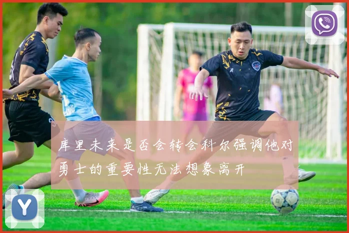 库里未来是否会转会科尔强调他对勇士的重要性无法想象离开