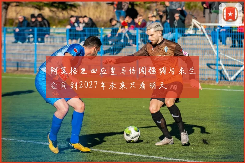 阿莱格里回应皇马传闻强调与米兰合同到2027年未来只看明天