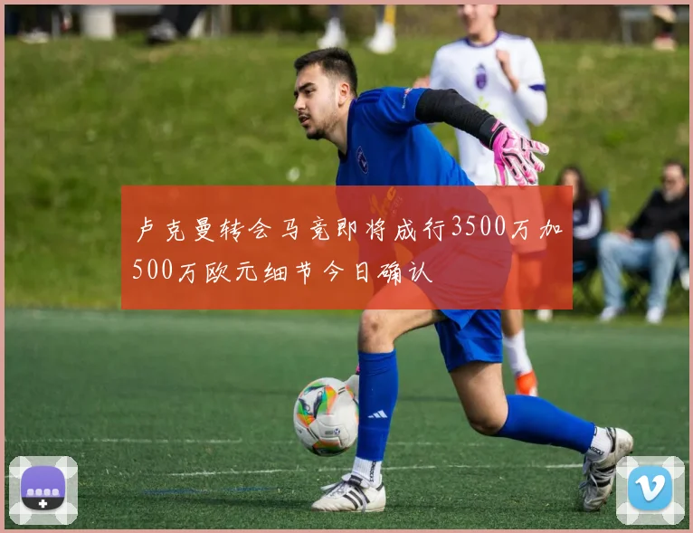 卢克曼转会马竞即将成行3500万加500万欧元细节今日确认