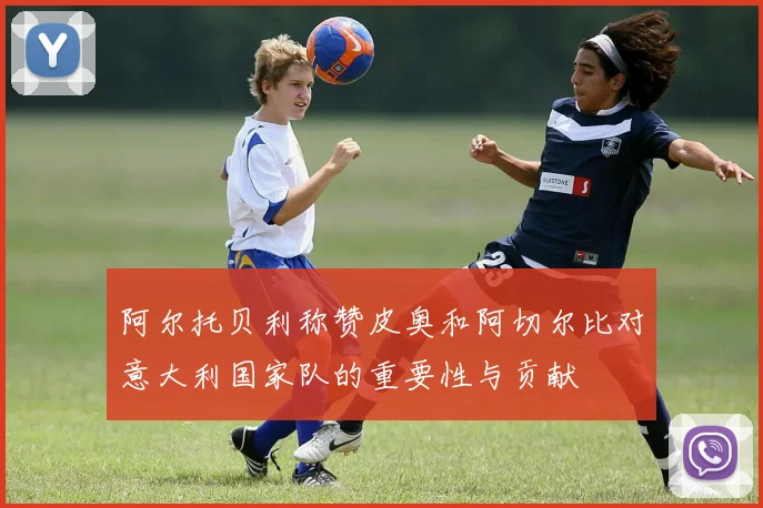 阿尔托贝利称赞皮奥和阿切尔比对意大利国家队的重要性与贡献