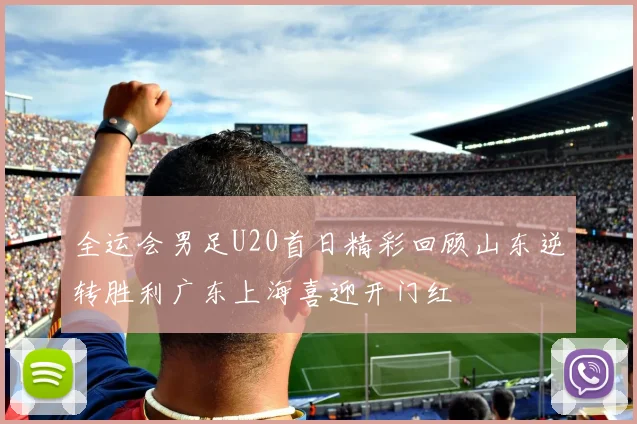全运会男足U20首日精彩回顾山东逆转胜利广东上海喜迎开门红