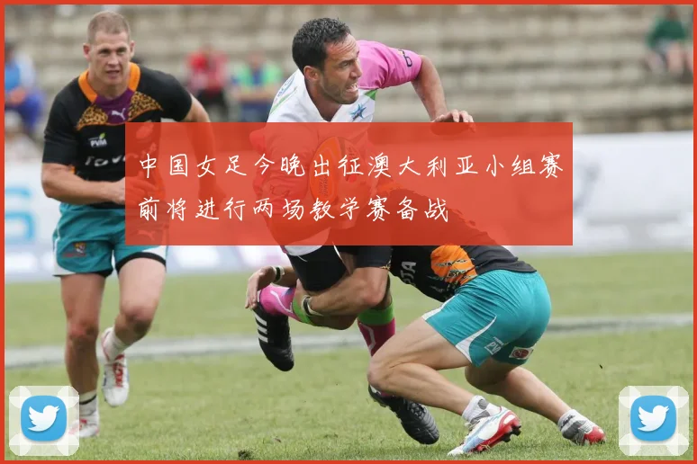中国女足今晚出征澳大利亚小组赛前将进行两场教学赛备战