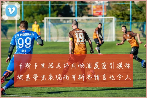 卡斯卡里诺点评利物浦夏窗引援称埃基蒂克表现尚可斯洛特言论令人哭笑不得