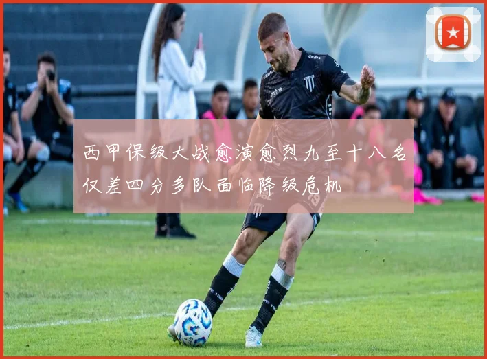 西甲保级大战愈演愈烈九至十八名仅差四分多队面临降级危机