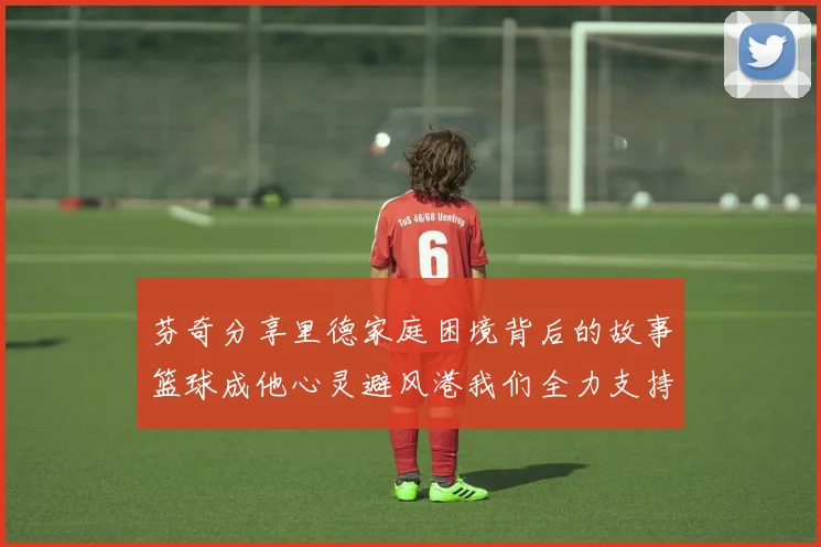 芬奇分享里德家庭困境背后的故事篮球成他心灵避风港我们全力支持与陪伴
