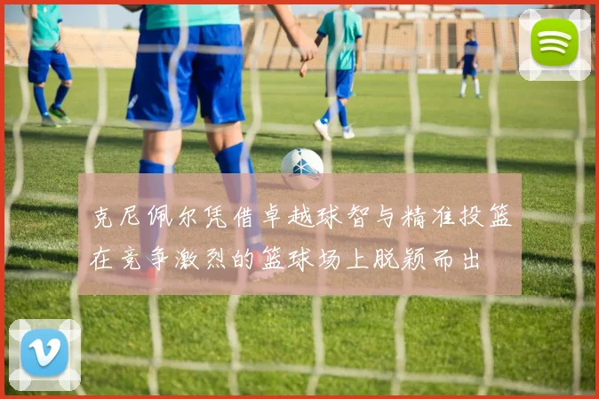 克尼佩尔凭借卓越球智与精准投篮在竞争激烈的篮球场上脱颖而出