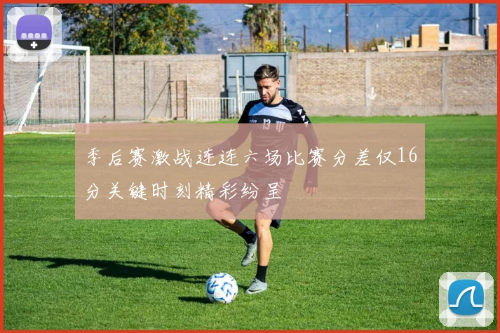 季后赛激战连连六场比赛分差仅16分关键时刻精彩纷呈