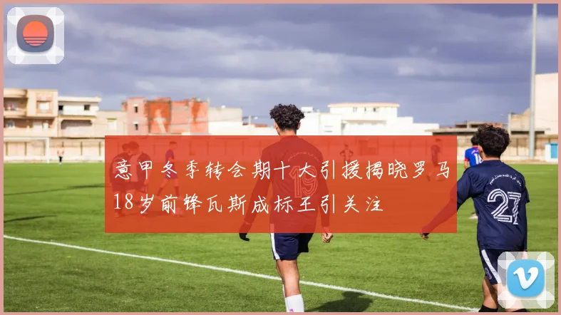 意甲冬季转会期十大引援揭晓罗马18岁前锋瓦斯成标王引关注