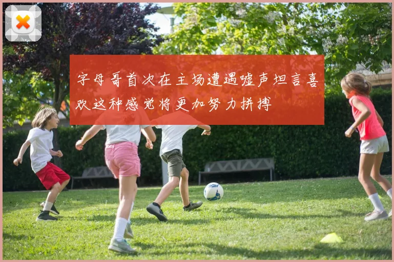 字母哥首次在主场遭遇嘘声坦言喜欢这种感觉将更加努力拼搏