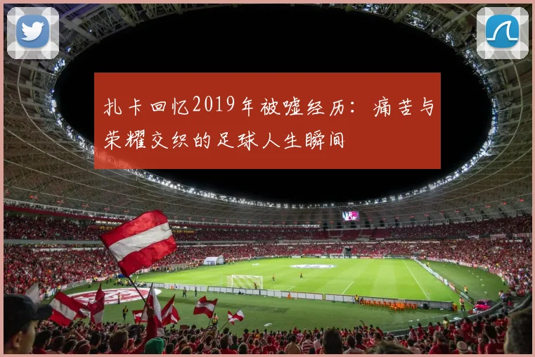 扎卡回忆2019年被嘘经历：痛苦与荣耀交织的足球人生瞬间