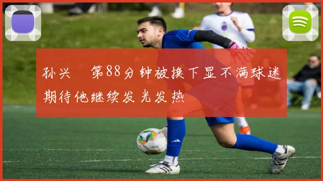 孙兴慜第88分钟被换下显不满球迷期待他继续发光发热