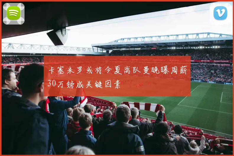 卡塞米罗或将今夏离队曼晚曝周薪30万镑成关键因素