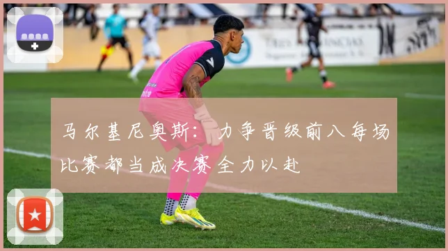 马尔基尼奥斯：力争晋级前八每场比赛都当成决赛全力以赴