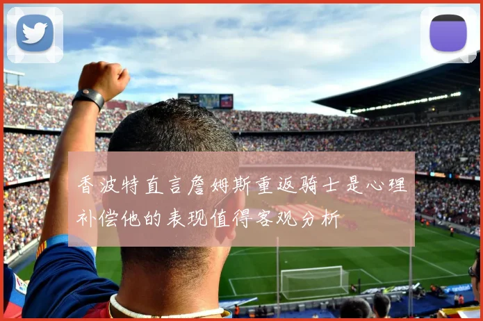 香波特直言詹姆斯重返骑士是心理补偿他的表现值得客观分析