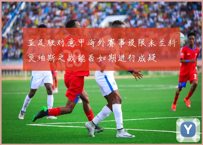 亚足联对意甲海外赛事设限米兰科莫珀斯之战能否如期进行成疑