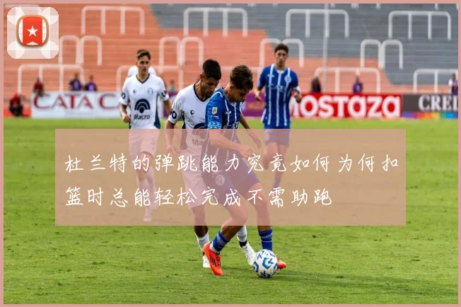 杜兰特的弹跳能力究竟如何为何扣篮时总能轻松完成不需助跑