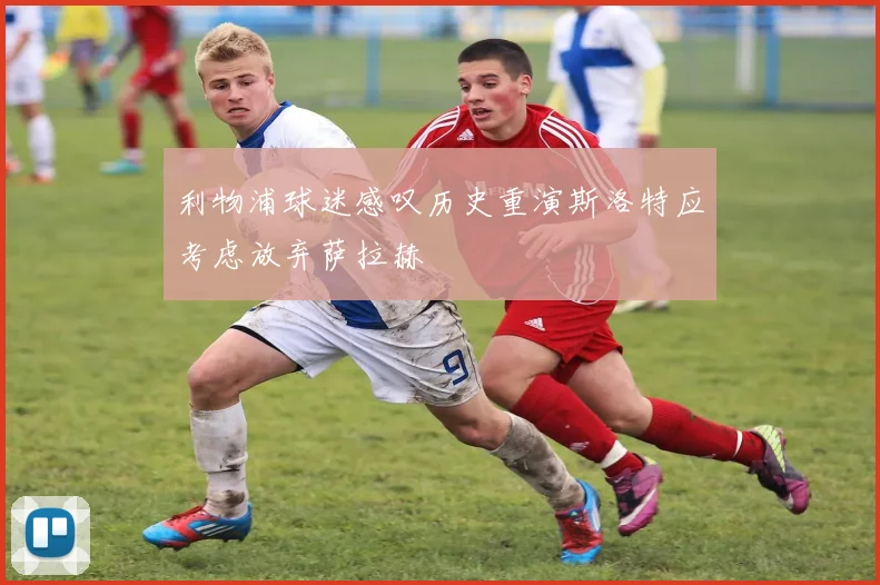 利物浦球迷感叹历史重演斯洛特应考虑放弃萨拉赫