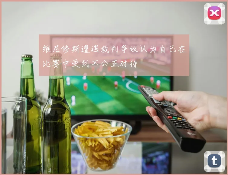 维尼修斯遭遇裁判争议认为自己在比赛中受到不公正对待