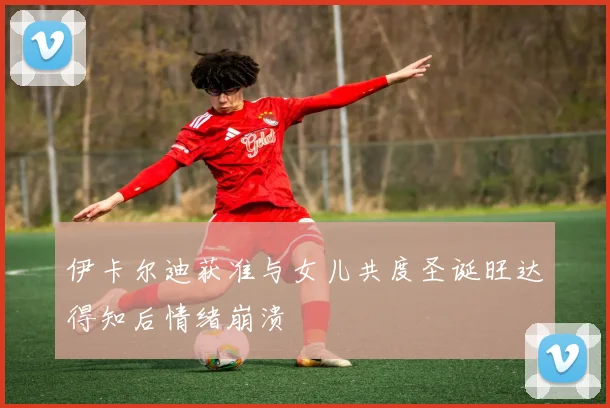 伊卡尔迪获准与女儿共度圣诞旺达得知后情绪崩溃