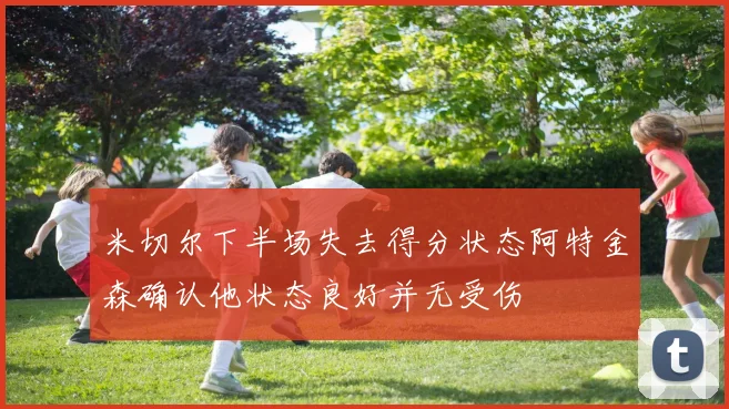 米切尔下半场失去得分状态阿特金森确认他状态良好并无受伤