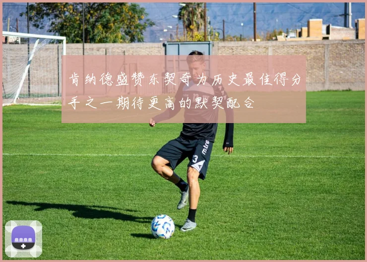 肯纳德盛赞东契奇为历史最佳得分手之一期待更高的默契配合