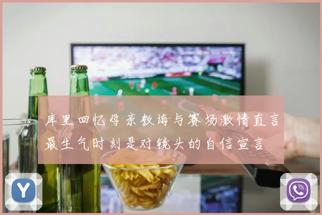 库里回忆母亲教诲与赛场激情直言最生气时刻是对镜头的自信宣言