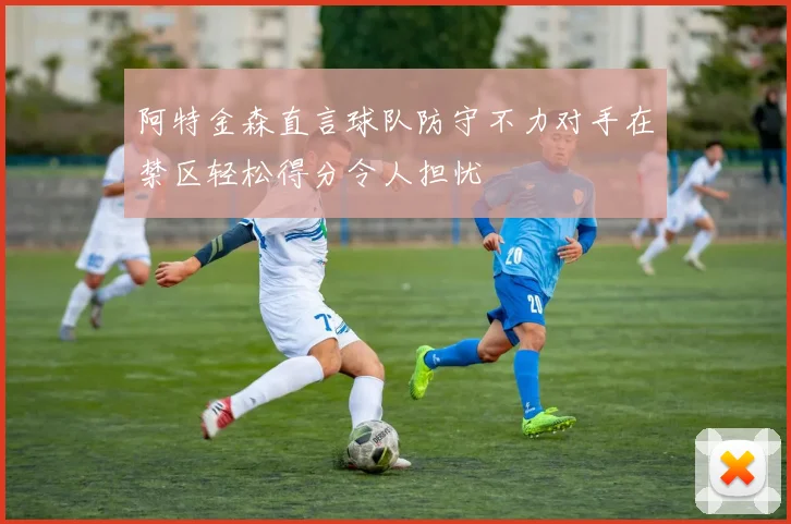 阿特金森直言球队防守不力对手在禁区轻松得分令人担忧
