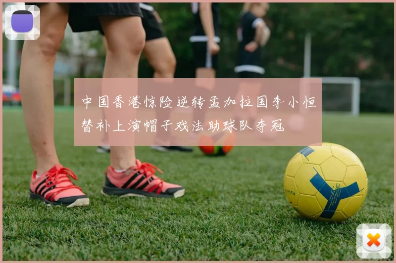 中国香港惊险逆转孟加拉国李小恒替补上演帽子戏法助球队夺冠