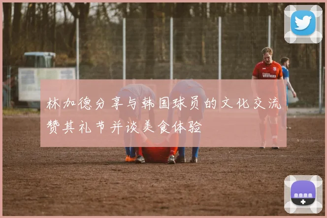 林加德分享与韩国球员的文化交流赞其礼节并谈美食体验