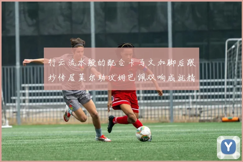 行云流水般的配合卡马文加脚后跟妙传居莱尔助攻姆巴佩双响成就精彩瞬间