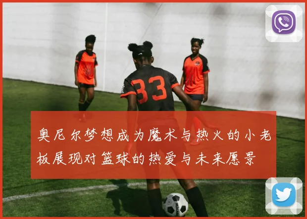 奥尼尔梦想成为魔术与热火的小老板展现对篮球的热爱与未来愿景
