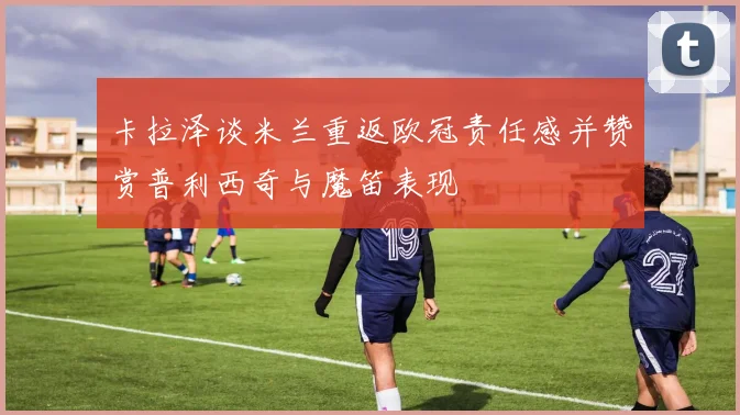 卡拉泽谈米兰重返欧冠责任感并赞赏普利西奇与魔笛表现