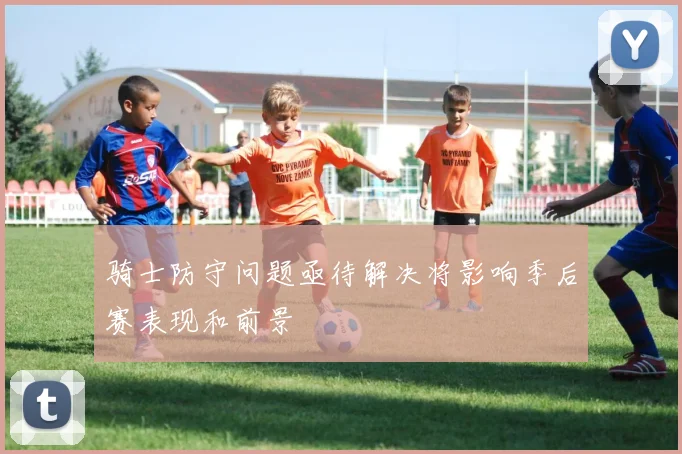 骑士防守问题亟待解决将影响季后赛表现和前景
