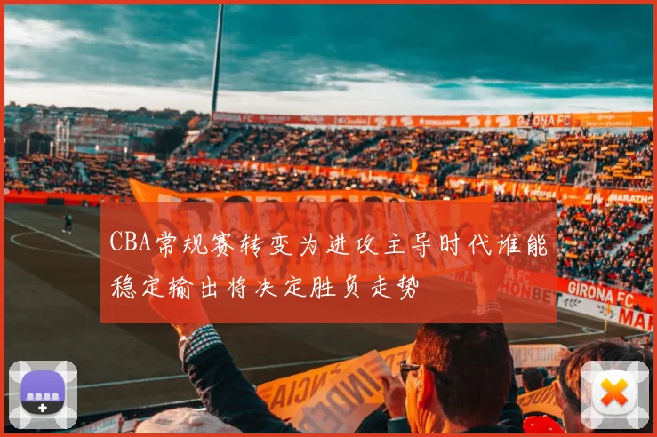 CBA常规赛转变为进攻主导时代谁能稳定输出将决定胜负走势