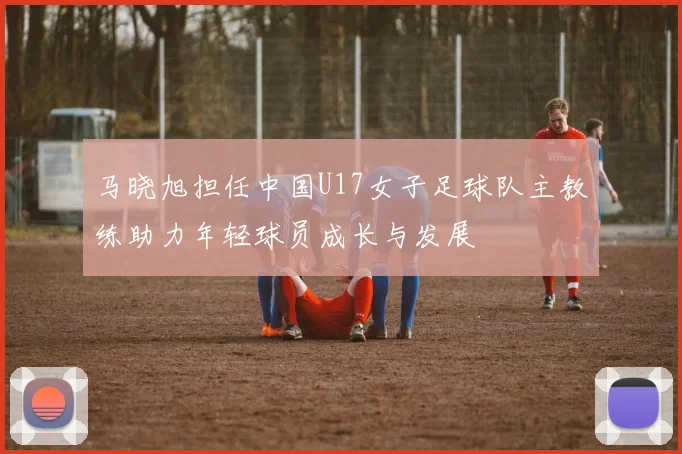 马晓旭担任中国U17女子足球队主教练助力年轻球员成长与发展