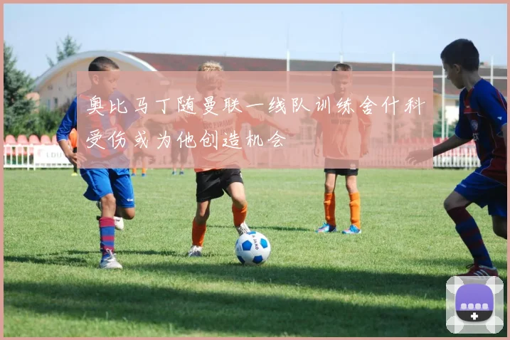 奥比马丁随曼联一线队训练舍什科受伤或为他创造机会