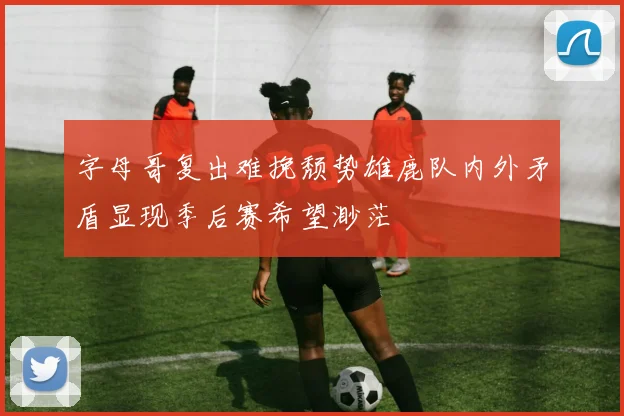 字母哥复出难挽颓势雄鹿队内外矛盾显现季后赛希望渺茫