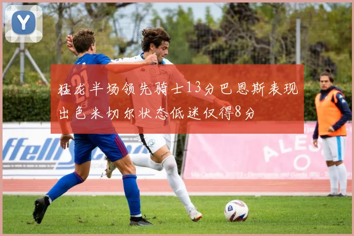 猛龙半场领先骑士13分巴恩斯表现出色米切尔状态低迷仅得8分