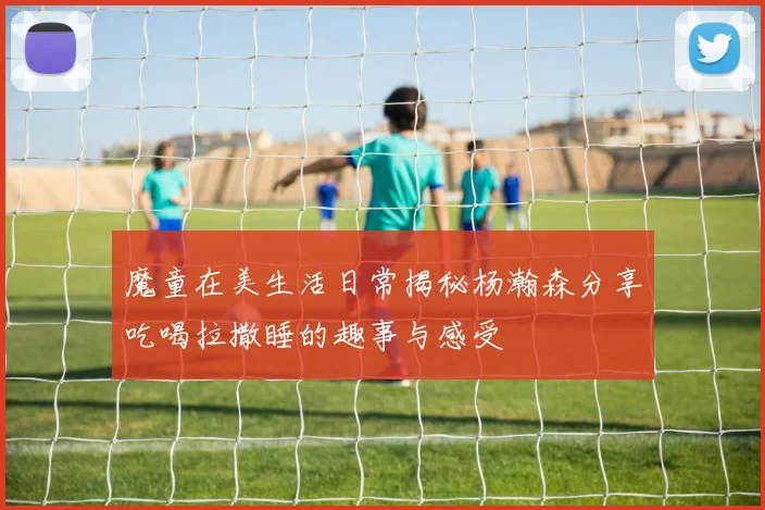 魔童在美生活日常揭秘杨瀚森分享吃喝拉撒睡的趣事与感受