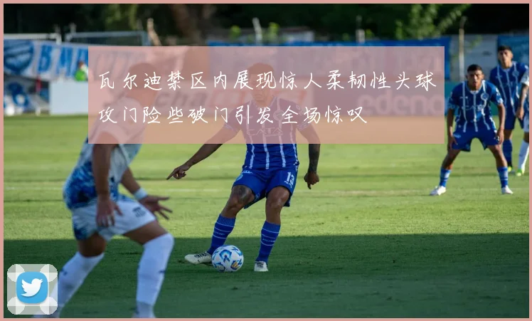 瓦尔迪禁区内展现惊人柔韧性头球攻门险些破门引发全场惊叹
