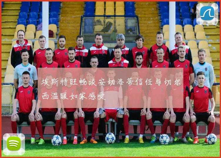 埃斯特旺畅谈安切洛蒂信任与切尔西温暖如家感受