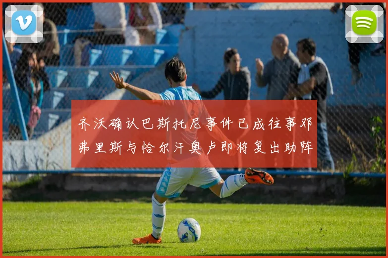 齐沃确认巴斯托尼事件已成往事邓弗里斯与恰尔汗奥卢即将复出助阵