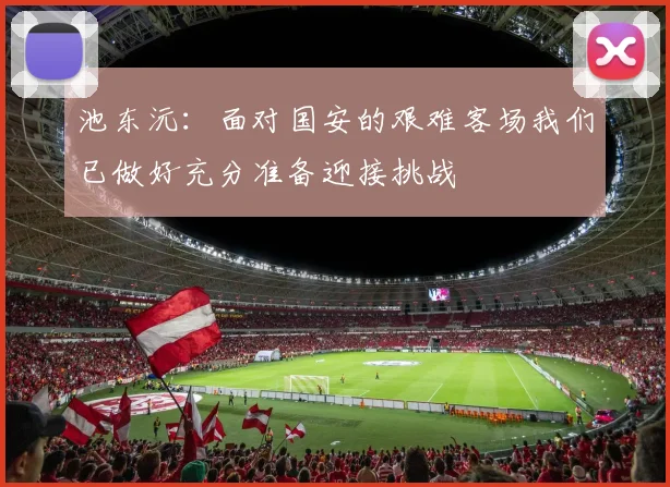 池东沅：面对国安的艰难客场我们已做好充分准备迎接挑战
