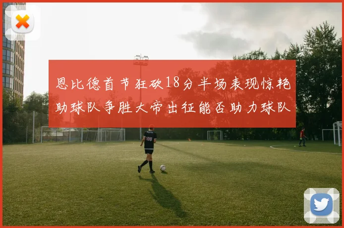 恩比德首节狂砍18分半场表现惊艳助球队争胜大帝出征能否助力球队逆袭