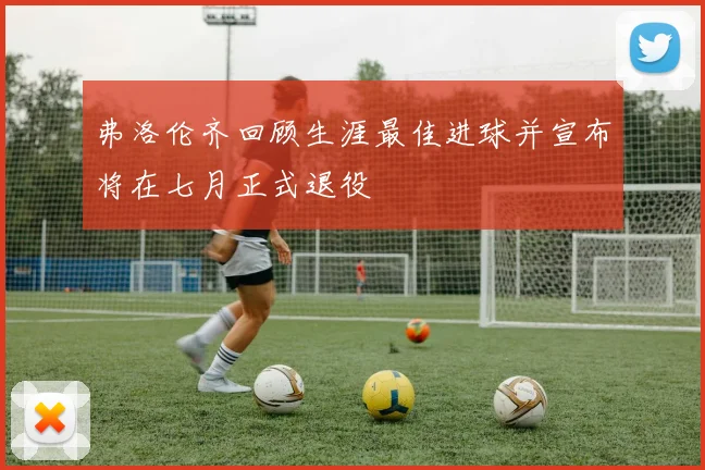 弗洛伦齐回顾生涯最佳进球并宣布将在七月正式退役