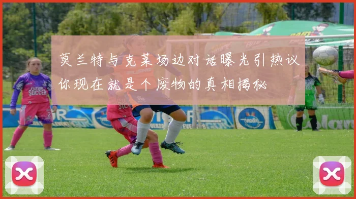 莫兰特与克莱场边对话曝光引热议你现在就是个废物的真相揭秘